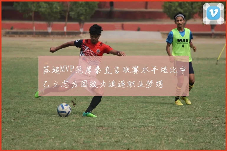 苏超MVP范厚泰直言联赛水平堪比中乙立志为国效力追逐职业梦想